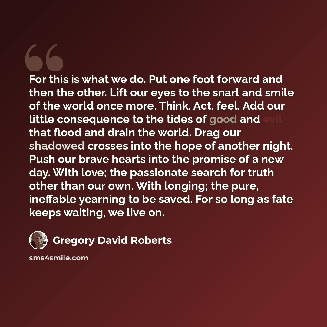 “For this is what we do. Put one foot forward and then the other. Lift our eyes to the snarl and smile of the world once more. Think. Act. feel. Add our little consequence to the tides of good and evil that flood and drain the world. Drag our shadowed crosses into the hope of another night. Push…” quote by Gregory David Roberts