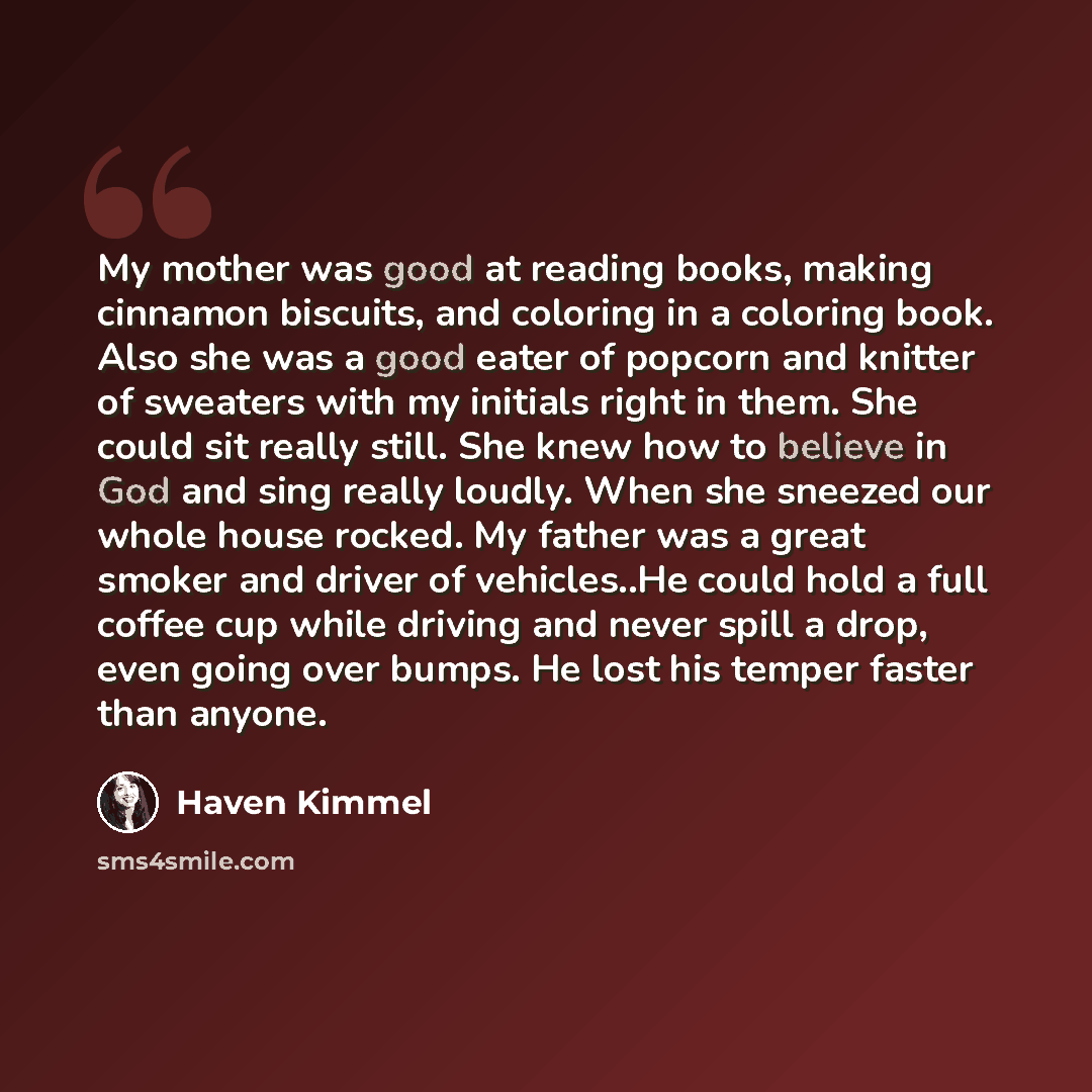 “My mother was good at reading books, making cinnamon biscuits, and coloring in a coloring book. Also she was a good eater of popcorn and knitter of sweaters with my initials right in them. She could sit really still. She knew how to believe in God and sing really loudly. When she sneezed our whole…” quote by Haven Kimmel