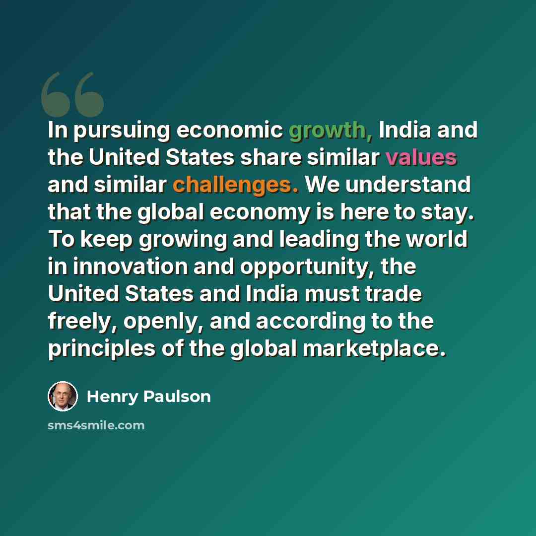 “In pursuing economic growth, India and the United States share similar values and similar challenges. We understand that the global economy is here to stay. To keep growing and leading the world in innovation and opportunity, the United States and India must trade freely, openly, and according to…” quote by Henry Paulson