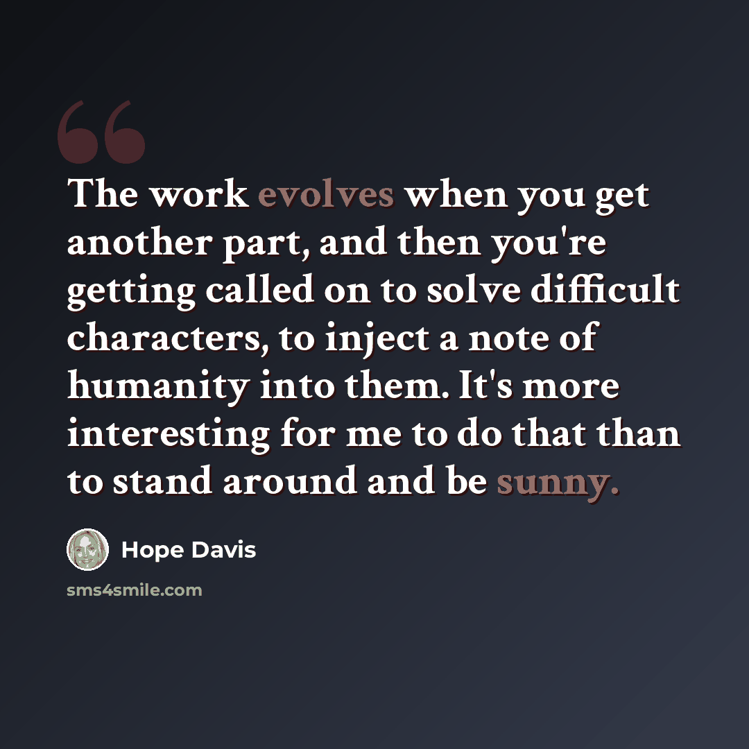“The work evolves when you get another part, and then you're getting called on to solve difficult characters, to inject a note of humanity into them. It's more interesting for me to do that than to stand around and be sunny.” quote by Hope Davis