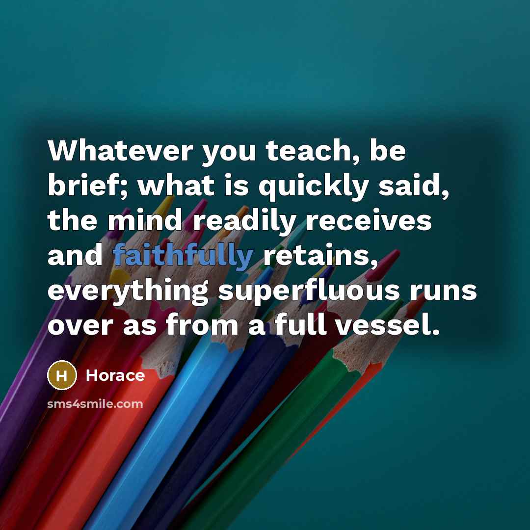 “Whatever you teach, be brief; what is quickly said, the mind readily receives and faithfully retains, everything superfluous runs over as from a full vessel.” quote by Horace