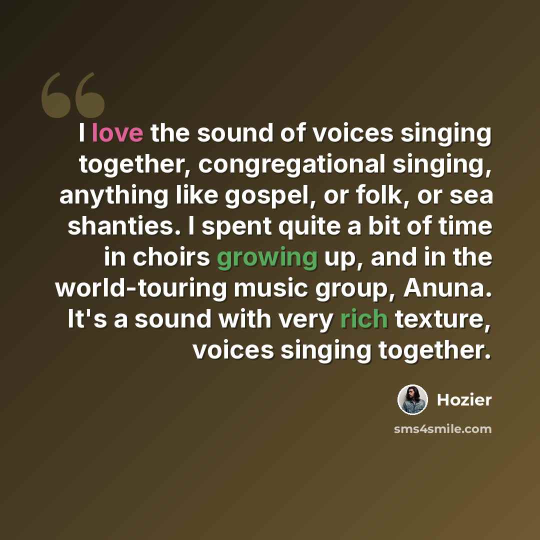 “I love the sound of voices singing together, congregational singing, anything like gospel, or folk, or sea shanties. I spent quite a bit of time in choirs growing up, and in the world-touring music group, Anuna. It's a sound with very rich texture, voices singing together.” quote by Hozier