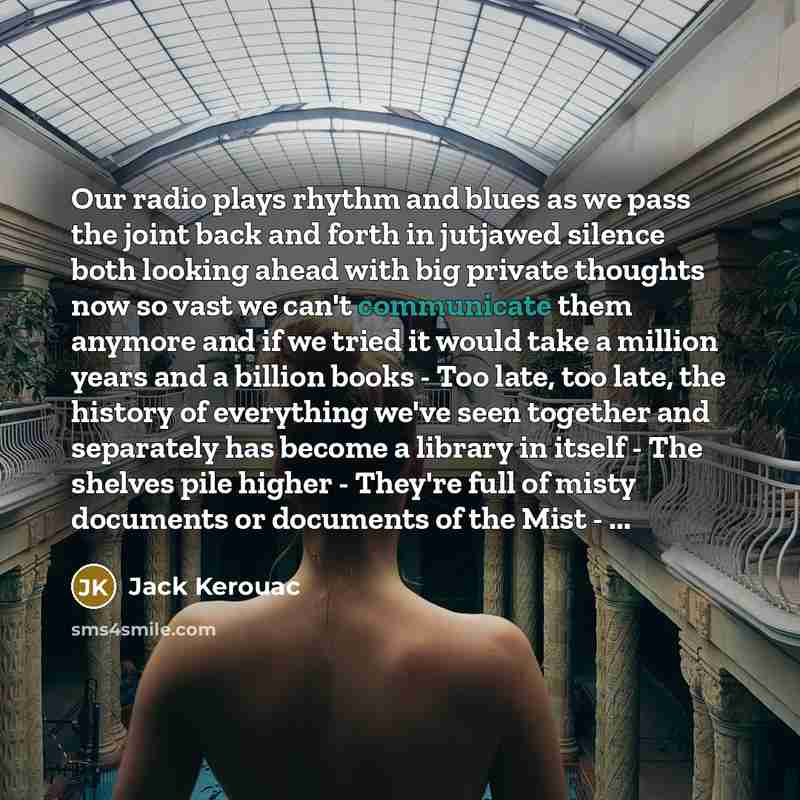 “Our radio plays rhythm and blues as we pass the joint back and forth in jutjawed silence both looking ahead with big private thoughts now so vast we can't communicate them anymore and if we tried it would take a million years and a billion books - Too late, too late, the history of everything…” quote by Jack Kerouac