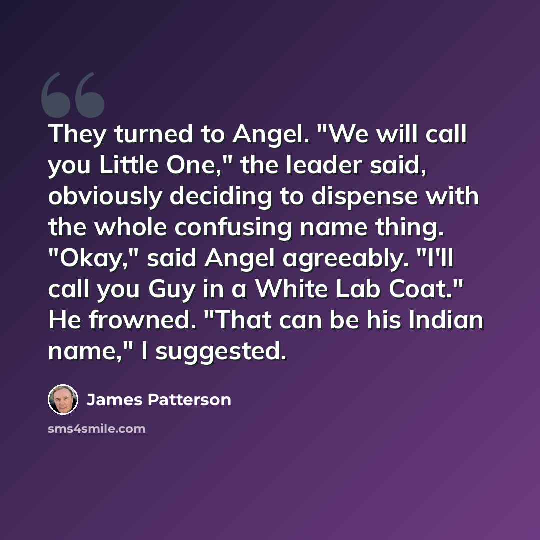 “They turned to Angel. "We will call you Little One," the leader said, obviously deciding to dispense with the whole confusing name thing. "Okay," said Angel agreeably. "I'll call you Guy in a White Lab Coat." He frowned. "That can be his Indian name," I suggested.” quote by James Patterson