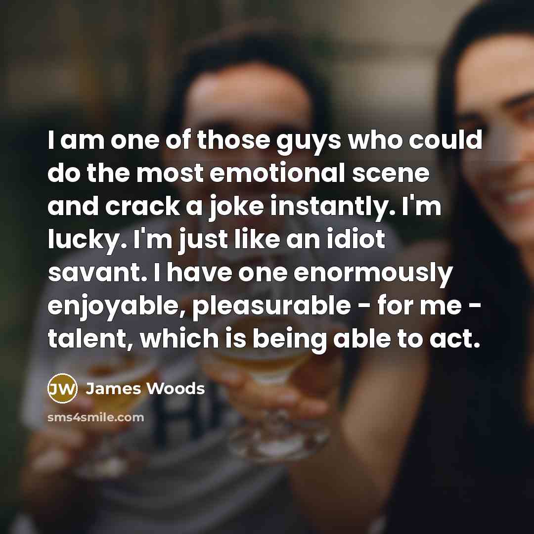 “I am one of those guys who could do the most emotional scene and crack a joke instantly. I'm lucky. I'm just like an idiot savant. I have one enormously enjoyable, pleasurable - for me - talent, which is being able to act.” quote by James Woods