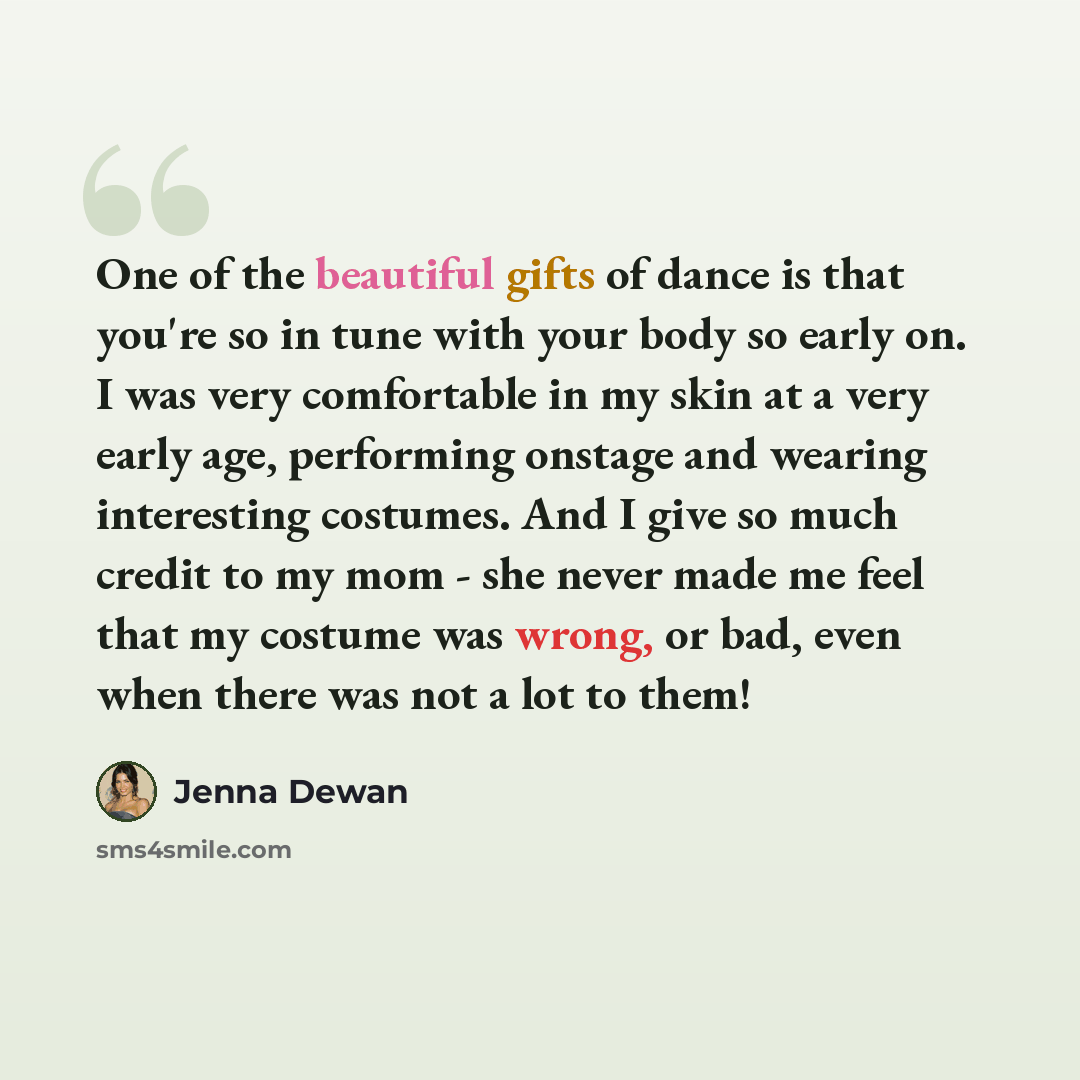 “One of the beautiful gifts of dance is that you're so in tune with your body so early on. I was very comfortable in my skin at a very early age, performing onstage and wearing interesting costumes. And I give so much credit to my mom - she never made me feel that my costume was wrong, or bad, even…” quote by Jenna Dewan