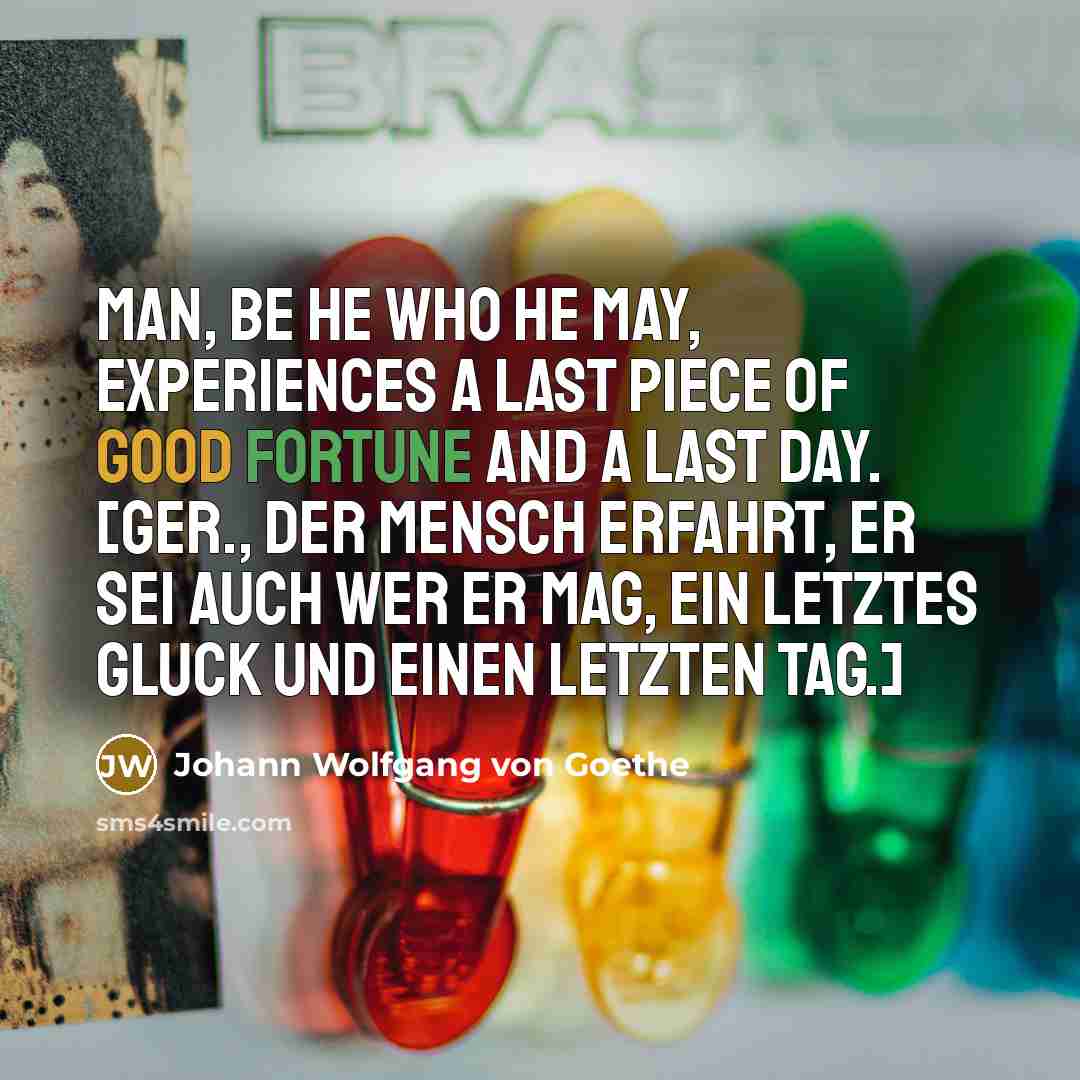 “Man, be he who he may, experiences a last piece of good fortune and a last day. [Ger., Der Mensch erfahrt, er sei auch wer er mag, Ein letztes Gluck und einen letzten Tag.]” quote by Johann Wolfgang von Goethe