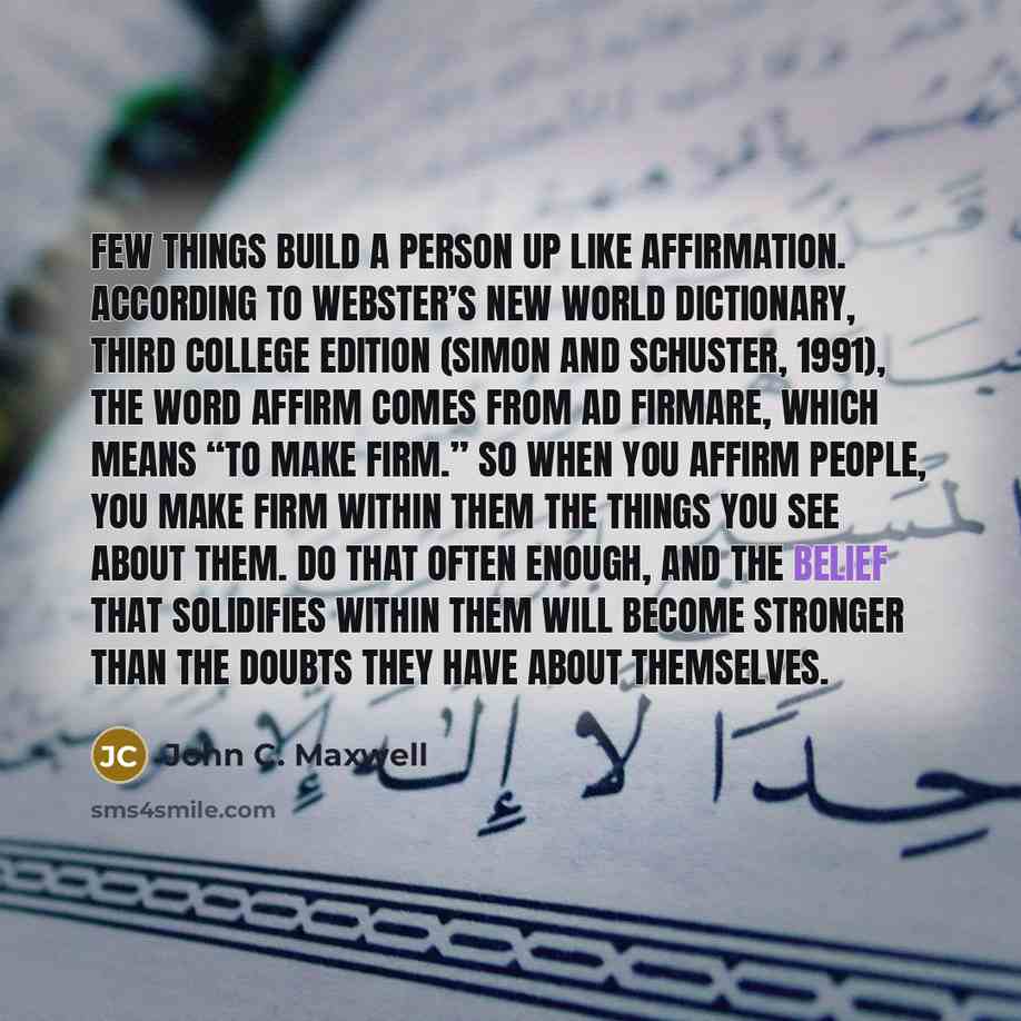 “Few things build a person up like affirmation. According to Webster’s New World Dictionary, Third College Edition (Simon and Schuster, 1991), the word affirm comes from ad firmare, which means “to make firm.” So when you affirm people, you make firm within them the things you see about them. Do…” quote by John C. Maxwell