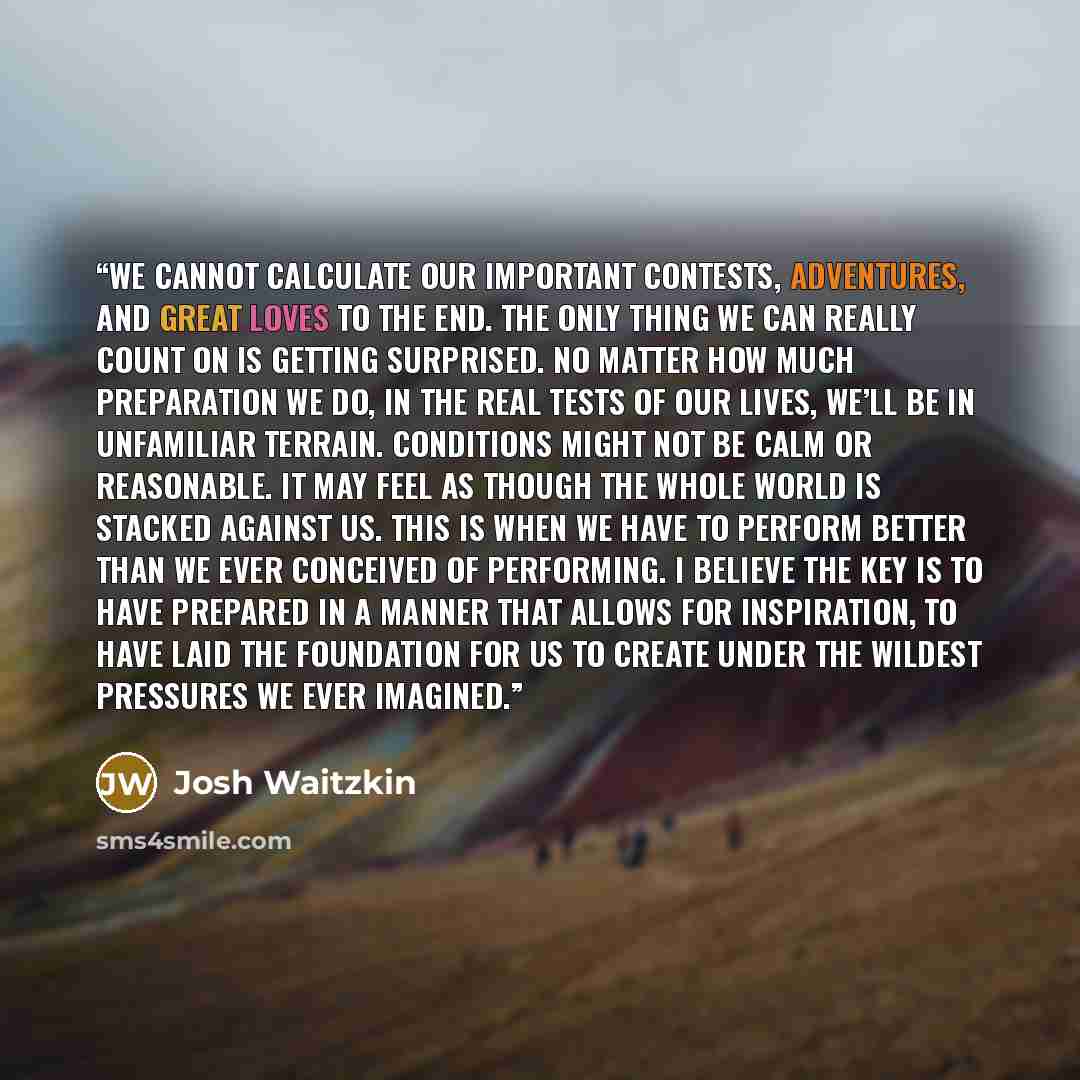 “we cannot calculate our important contests, adventures, and great loves to the end. The only thing we can really count on is getting surprised. No matter how much preparation we do, in the real tests of our lives, we’ll be in unfamiliar terrain. Conditions might not be calm or reasonable. It may…” quote by Josh Waitzkin