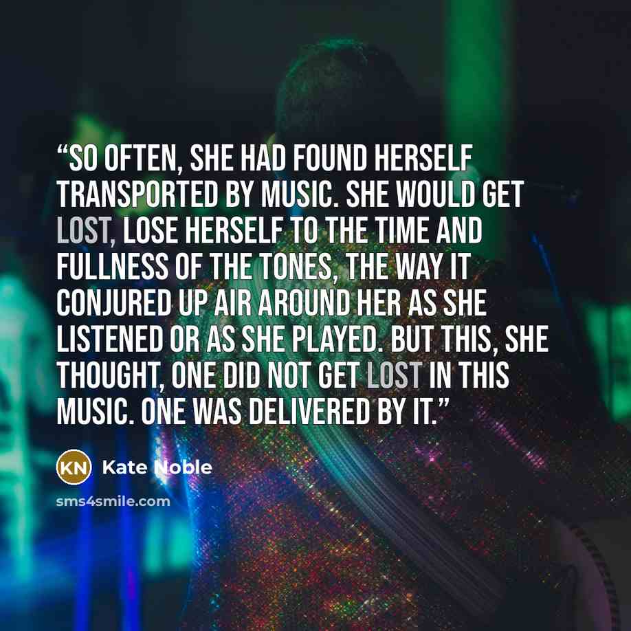 “So often, she had found herself transported by music. She would get lost, lose herself to the time and fullness of the tones, the way it conjured up air around her as she listened or as she played. But this, she thought, one did not get lost in this music. One was delivered by it.” quote by Kate Noble