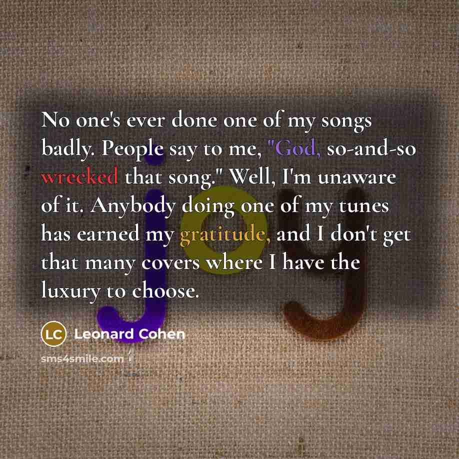 “No one's ever done one of my songs badly. People say to me, "God, so-and-so wrecked that song." Well, I'm unaware of it. Anybody doing one of my tunes has earned my gratitude, and I don't get that many covers where I have the luxury to choose.” quote by Leonard Cohen