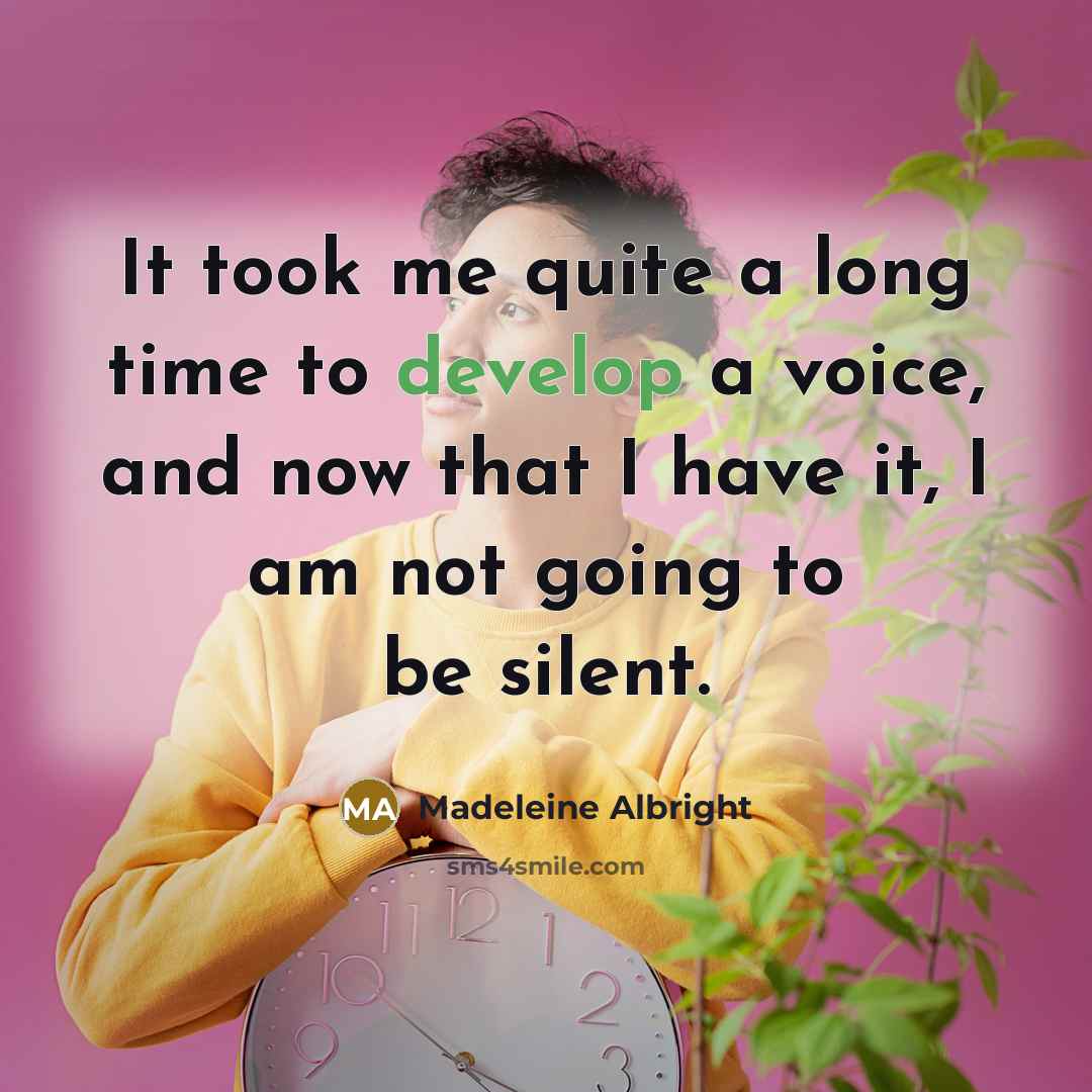 “It took me quite a long time to develop a voice, and now that I have it, I am not going to be silent.” quote by Madeleine Albright
