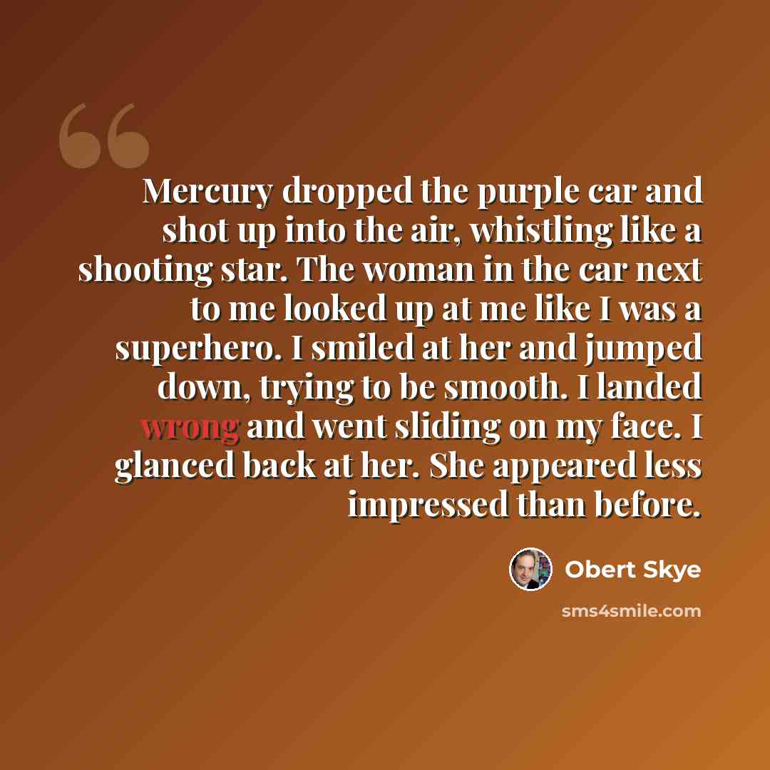 “Mercury dropped the purple car and shot up into the air, whistling like a shooting star. The woman in the car next to me looked up at me like I was a superhero. I smiled at her and jumped down, trying to be smooth. I landed wrong and went sliding on my face. I glanced back at her. She appeared…” quote by Obert Skye