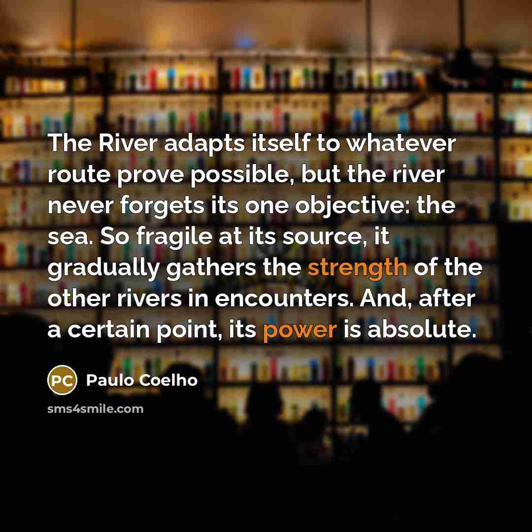 “The River adapts itself to whatever route prove possible, but the river never forgets its one objective: the sea. So fragile at its source, it gradually gathers the strength of the other rivers in encounters. And, after a certain point, its power is absolute.” quote by Paulo Coelho