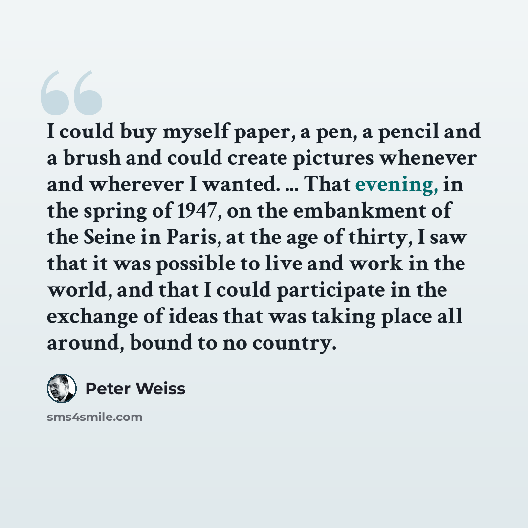 “I could buy myself paper, a pen, a pencil and a brush and could create pictures whenever and wherever I wanted. ... That evening, in the spring of 1947, on the embankment of the Seine in Paris, at the age of thirty, I saw that it was possible to live and work in the world, and that I could…” quote by Peter Weiss