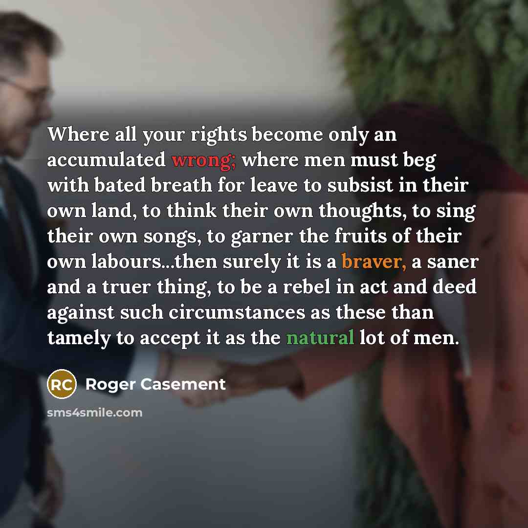 “Where all your rights become only an accumulated wrong; where men must beg with bated breath for leave to subsist in their own land, to think their own thoughts, to sing their own songs, to garner the fruits of their own labours...then surely it is a braver, a saner and a truer thing, to be a…” quote by Roger Casement