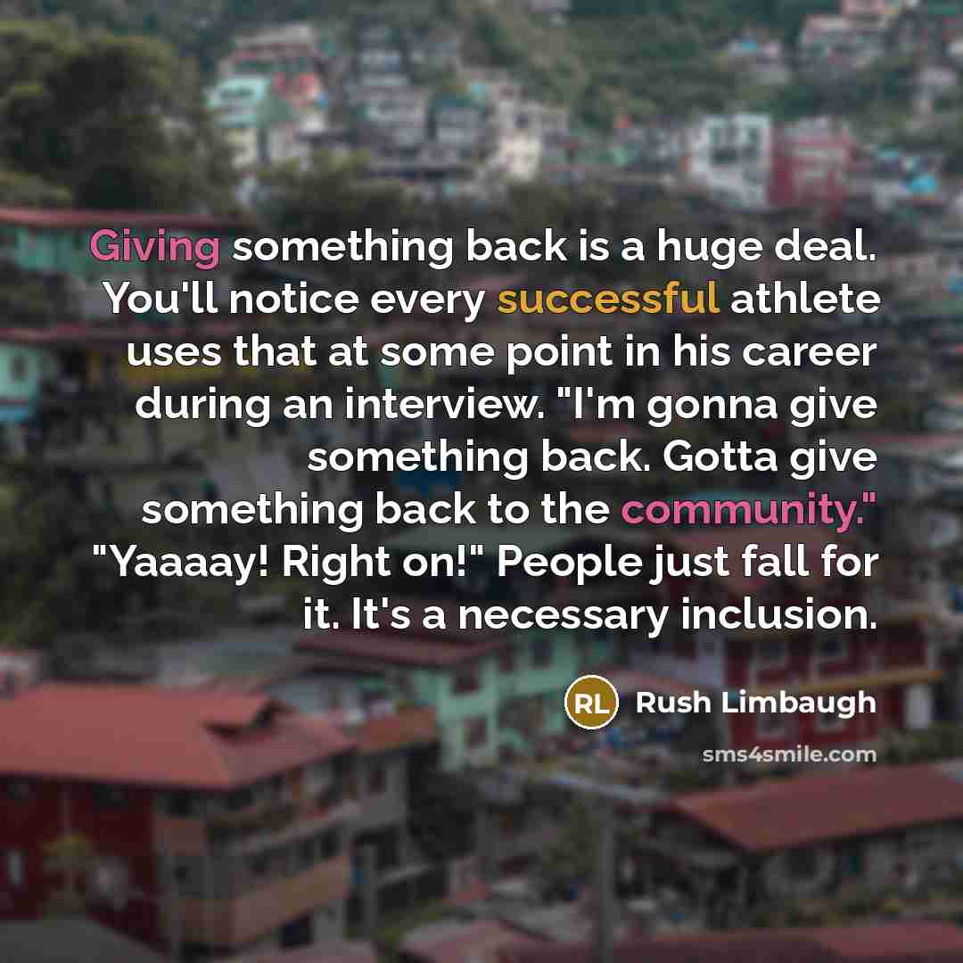 “Giving something back is a huge deal. You'll notice every successful athlete uses that at some point in his career during an interview. "I'm gonna give something back. Gotta give something back to the community." "Yaaaay! Right on!" People just fall for it. It's a necessary inclusion.” quote by Rush Limbaugh