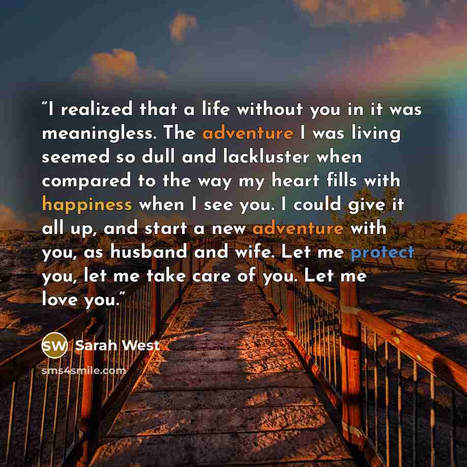 “I realized that a life without you in it was meaningless. The adventure I was living seemed so dull and lackluster when compared to the way my heart fills with happiness when I see you. I could give it all up, and start a new adventure with you, as husband and wife. Let me protect you, let me take…” quote by Sarah West