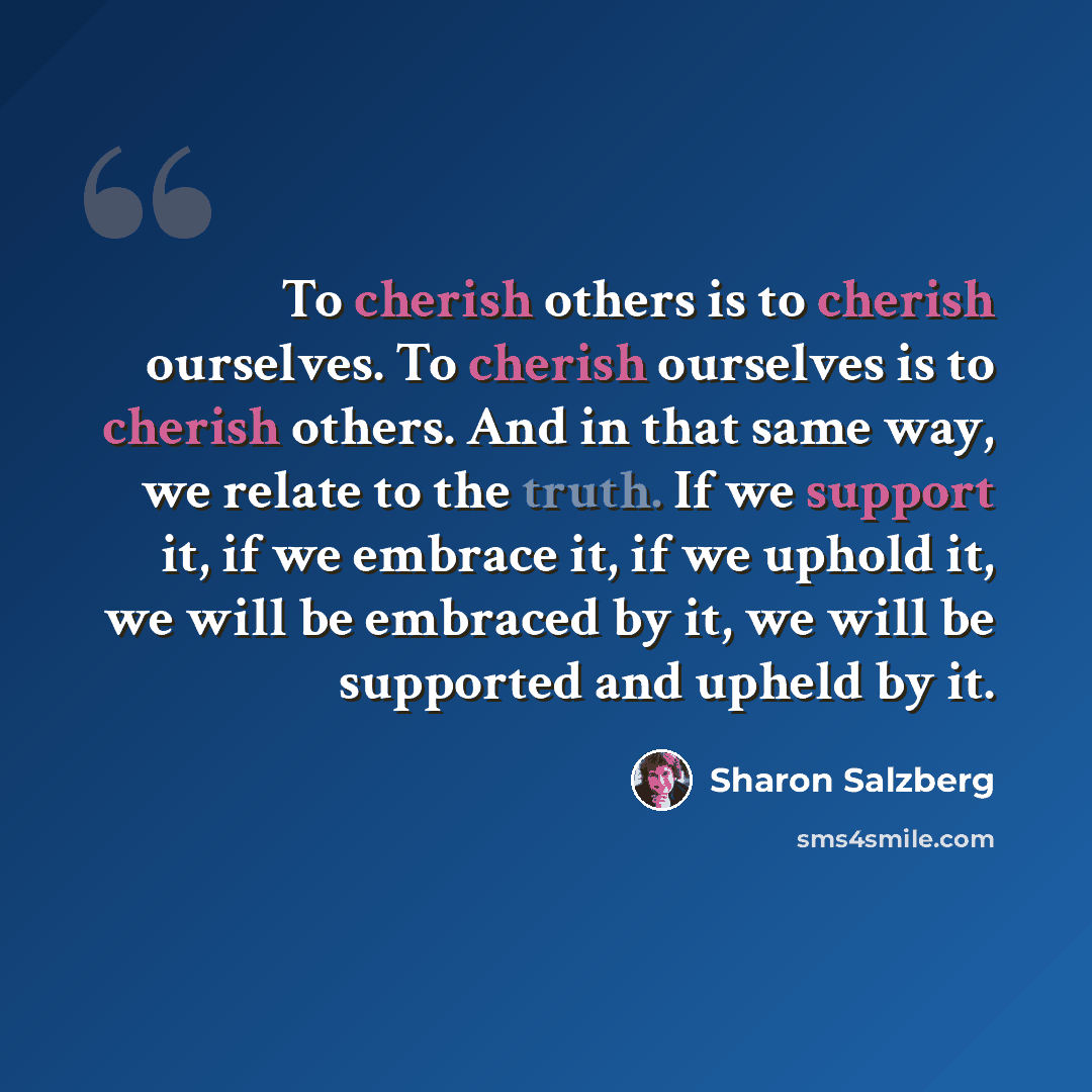 “To cherish others is to cherish ourselves. To cherish ourselves is to cherish others. And in that same way, we relate to the truth. If we support it, if we embrace it, if we uphold it, we will be embraced by it, we will be supported and upheld by it.” quote by Sharon Salzberg