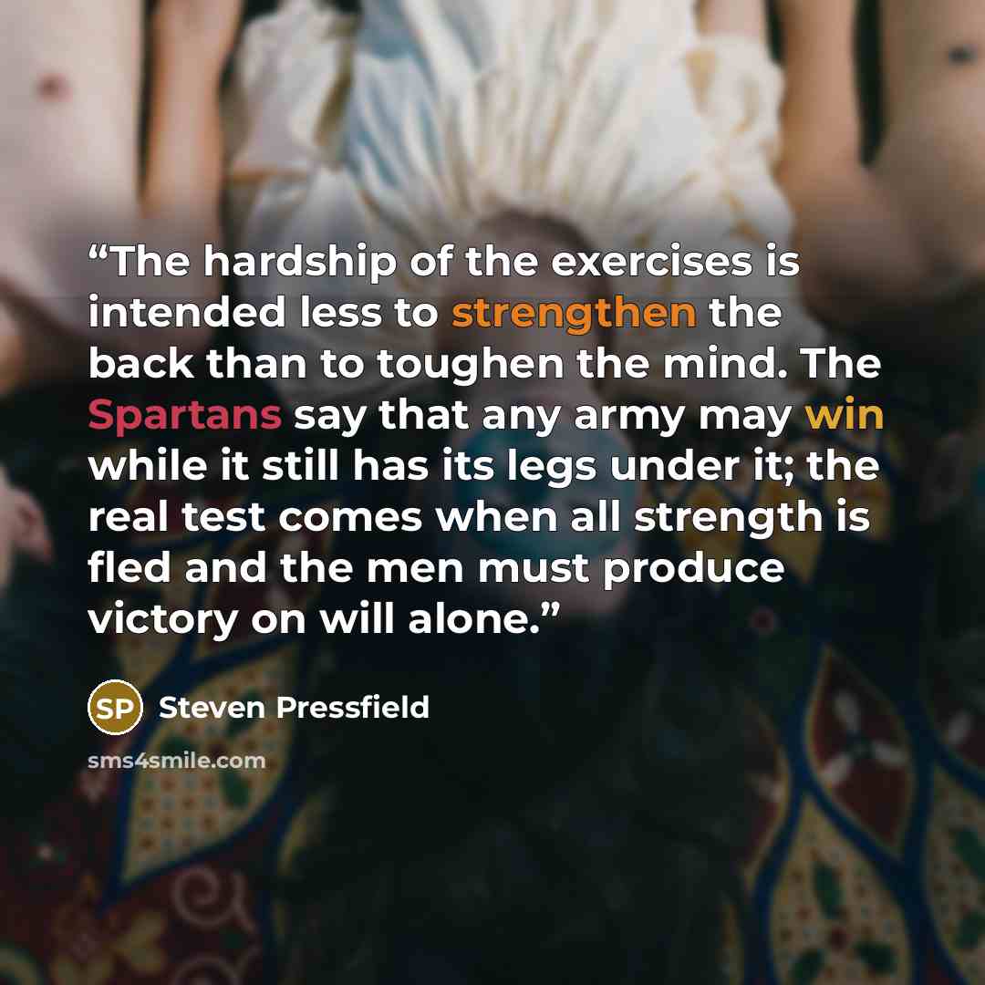 “The hardship of the exercises is intended less to strengthen the back than to toughen the mind. The Spartans say that any army may win while it still has its legs under it; the real test comes when all strength is fled and the men must produce victory on will alone.” quote by Steven Pressfield