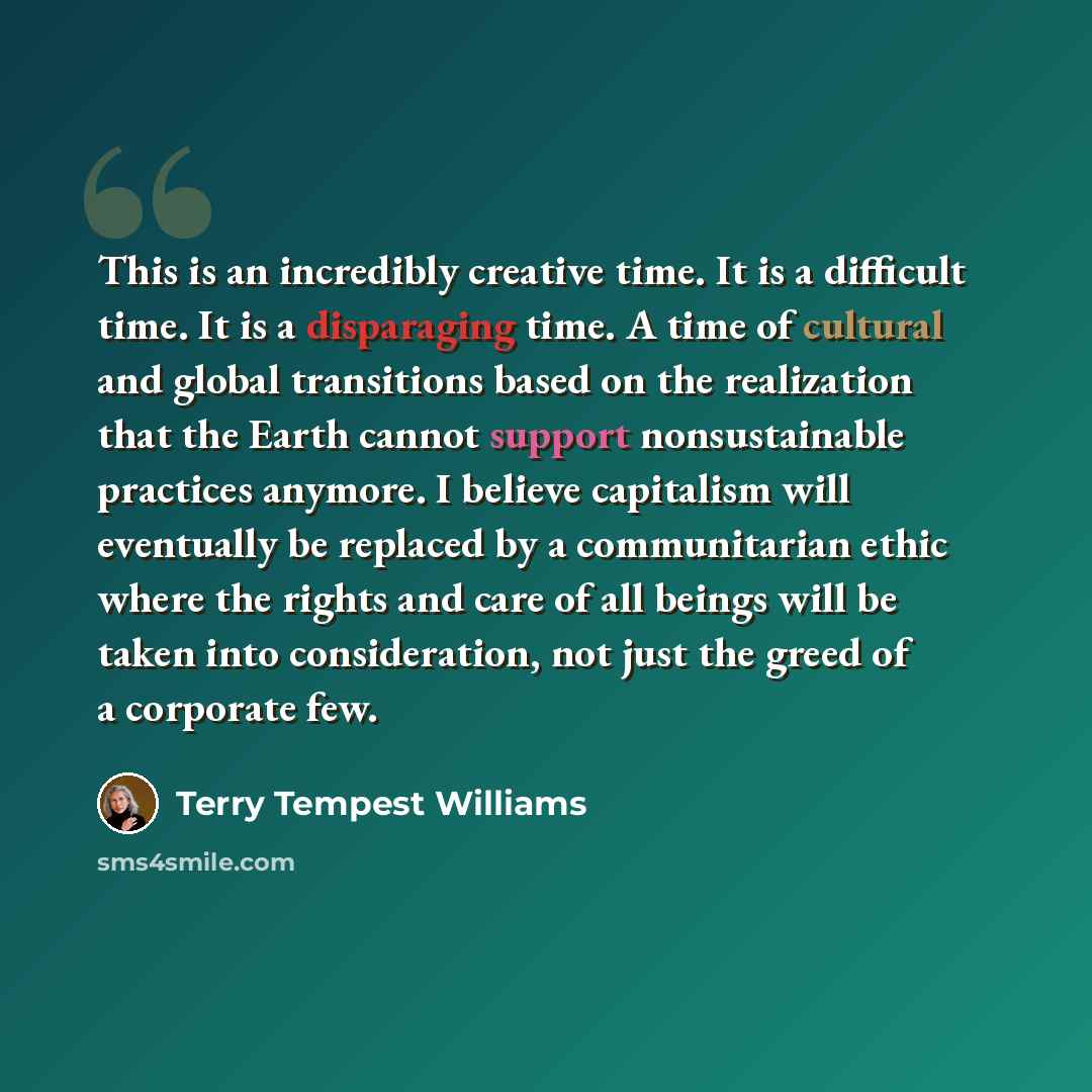 “This is an incredibly creative time. It is a difficult time. It is a disparaging time. A time of cultural and global transitions based on the realization that the Earth cannot support nonsustainable practices anymore. I believe capitalism will eventually be replaced by a communitarian ethic where…” quote by Terry Tempest Williams
