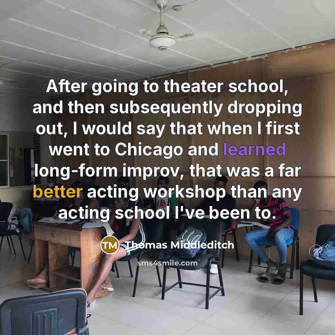“After going to theater school, and then subsequently dropping out, I would say that when I first went to Chicago and learned long-form improv, that was a far better acting workshop than any acting school I've been to.” quote by Thomas Middleditch