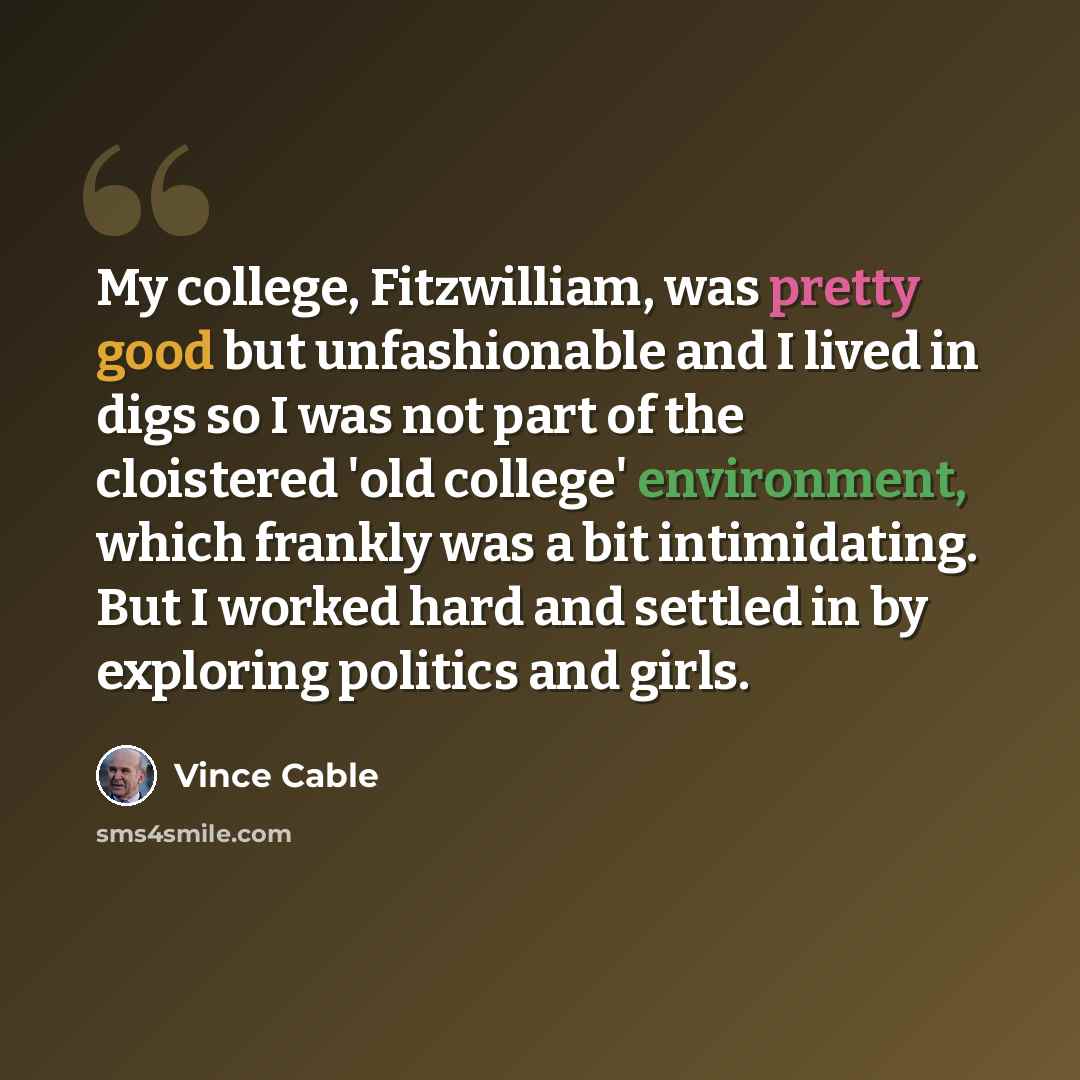 “My college, Fitzwilliam, was pretty good but unfashionable and I lived in digs so I was not part of the cloistered 'old college' environment, which frankly was a bit intimidating. But I worked hard and settled in by exploring politics and girls.” quote by Vince Cable