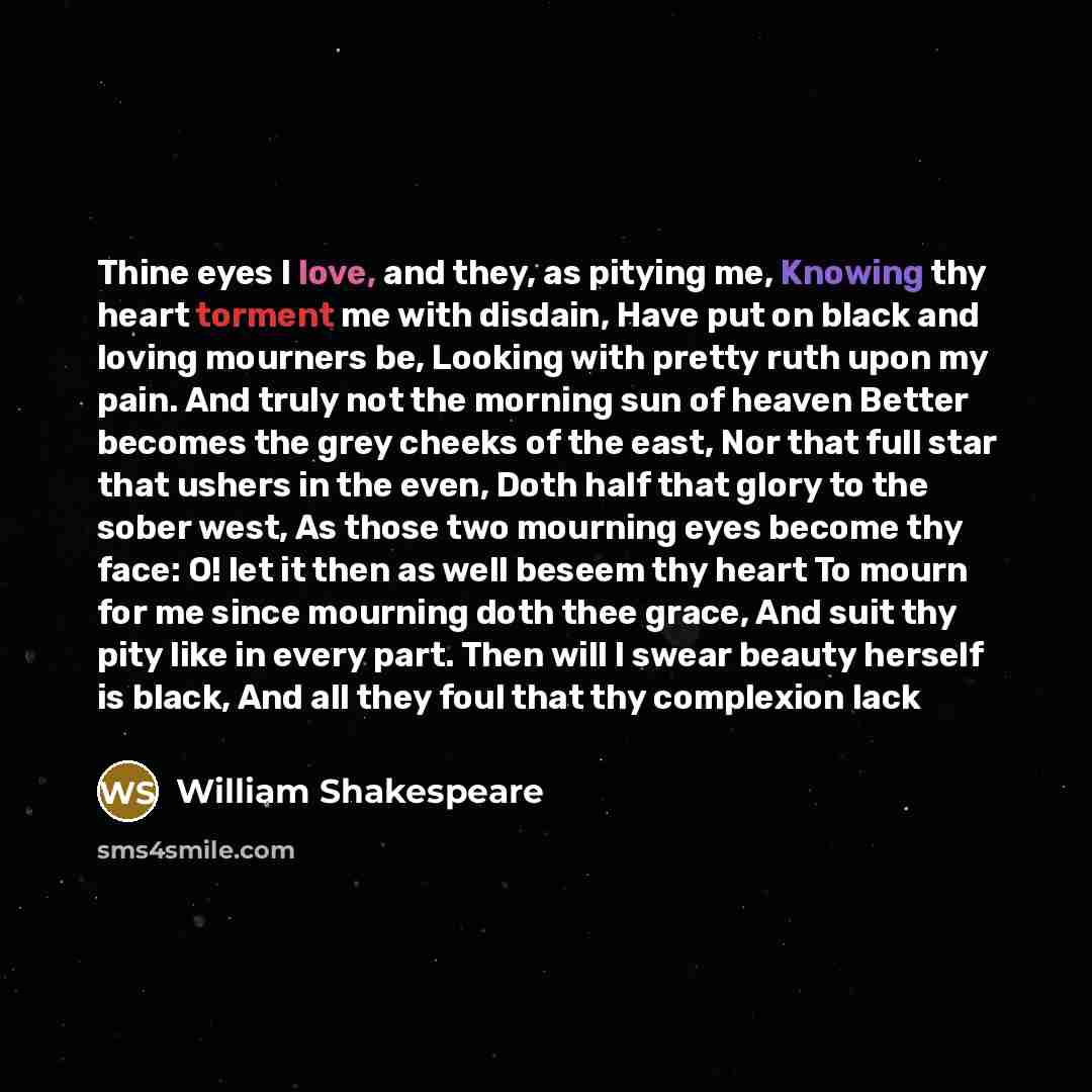 “Thine eyes I love, and they, as pitying me, Knowing thy heart torment me with disdain, Have put on black and loving mourners be, Looking with pretty ruth upon my pain. And truly not the morning sun of heaven Better becomes the grey cheeks of the east, Nor that full star that ushers in the even…” quote by William Shakespeare