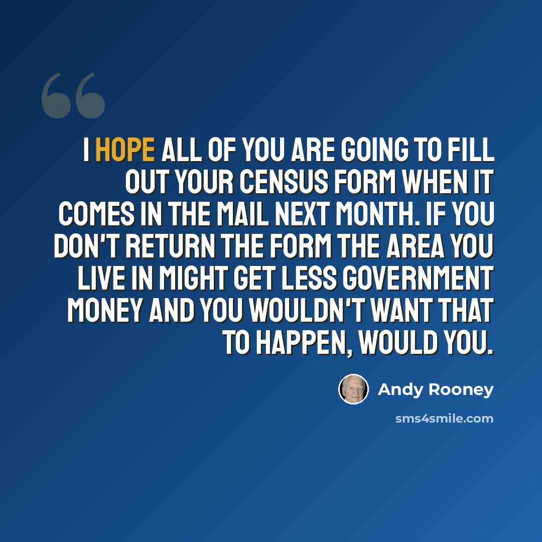 “I hope all of you are going to fill out your census form when it comes in the mail next month. If you don't return the form the area you live in might get less government money and you wouldn't want that to happen, would you.” quote by Andy Rooney