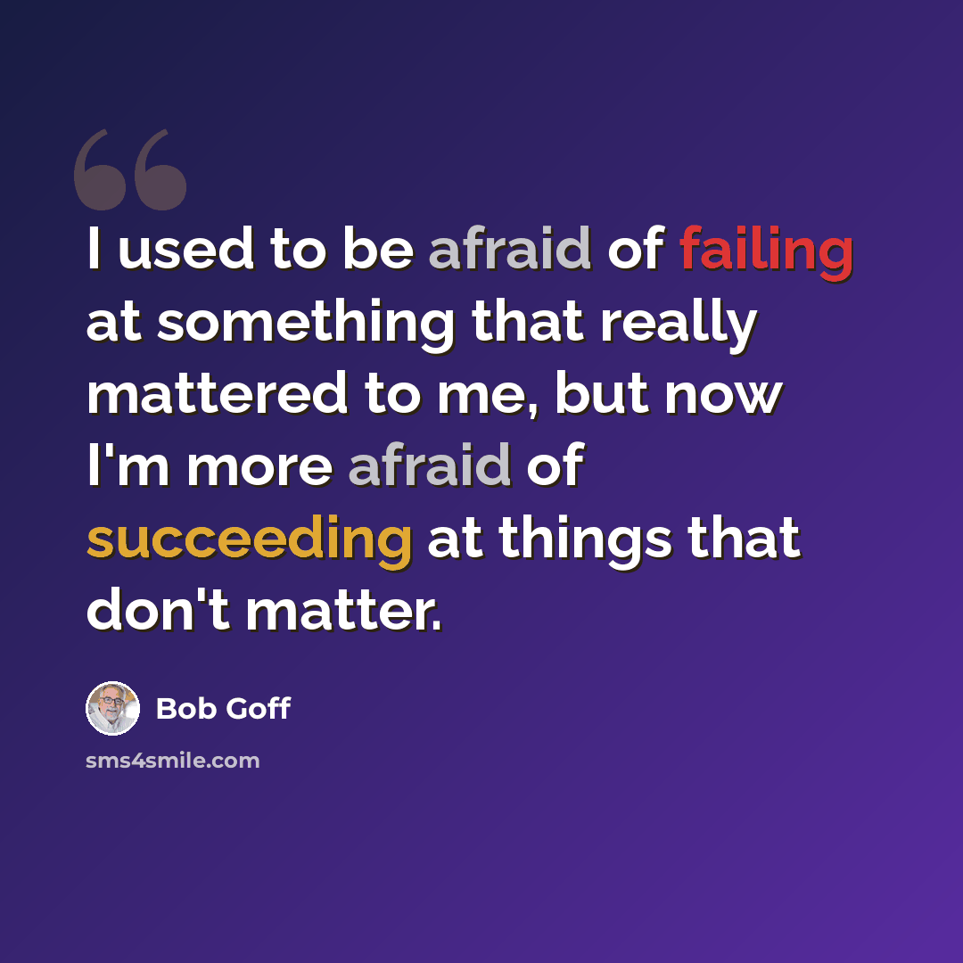 “I used to be afraid of failing at something that really mattered to me, but now I'm more afraid of succeeding at things that don't matter.” quote by Bob Goff