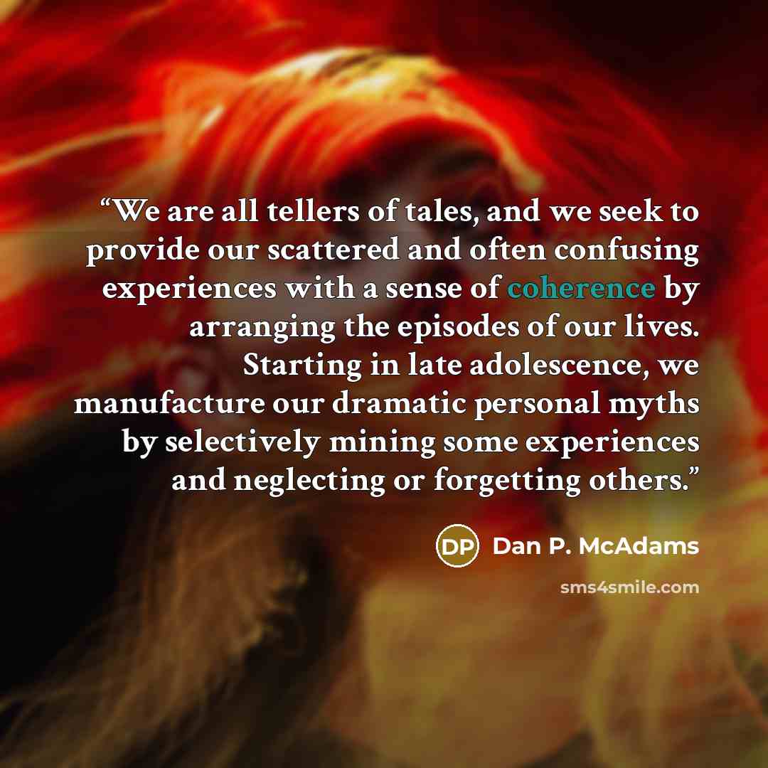 “We are all tellers of tales, and we seek to provide our scattered and often confusing experiences with a sense of coherence by arranging the episodes of our lives. Starting in late adolescence, we manufacture our dramatic personal myths by selectively mining some experiences and neglecting or…” quote by Dan P. McAdams