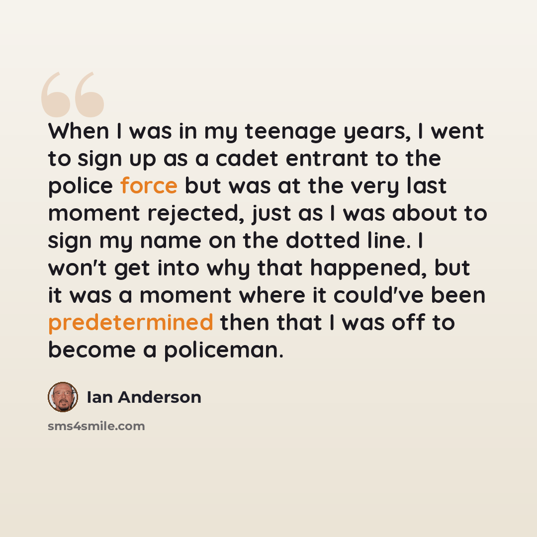 “When I was in my teenage years, I went to sign up as a cadet entrant to the police force but was at the very last moment rejected, just as I was about to sign my name on the dotted line. I won't get into why that happened, but it was a moment where it could've been predetermined then that I was…” quote by Ian Anderson