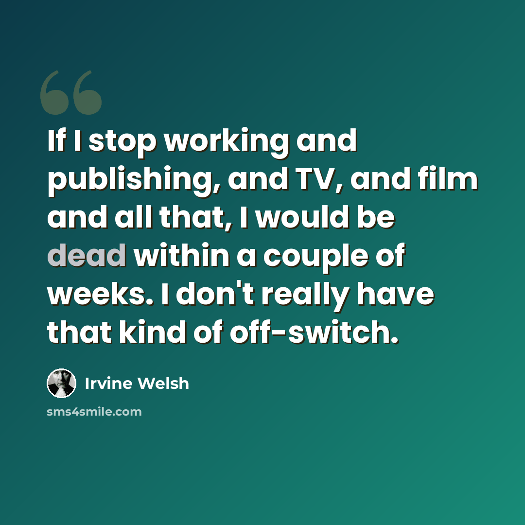 “If I stop working and publishing, and TV, and film and all that, I would be dead within a couple of weeks. I don't really have that kind of off-switch.” quote by Irvine Welsh
