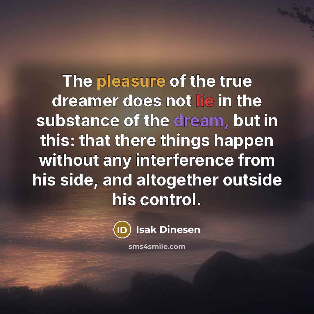 “The pleasure of the true dreamer does not lie in the substance of the dream, but in this: that there things happen without any interference from his side, and altogether outside his control.” quote by Isak Dinesen