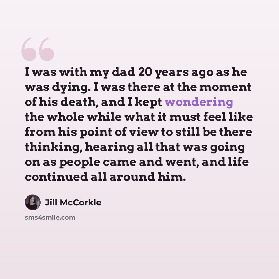 “I was with my dad 20 years ago as he was dying. I was there at the moment of his death, and I kept wondering the whole while what it must feel like from his point of view to still be there thinking, hearing all that was going on as people came and went, and life continued all around him.” quote by Jill McCorkle