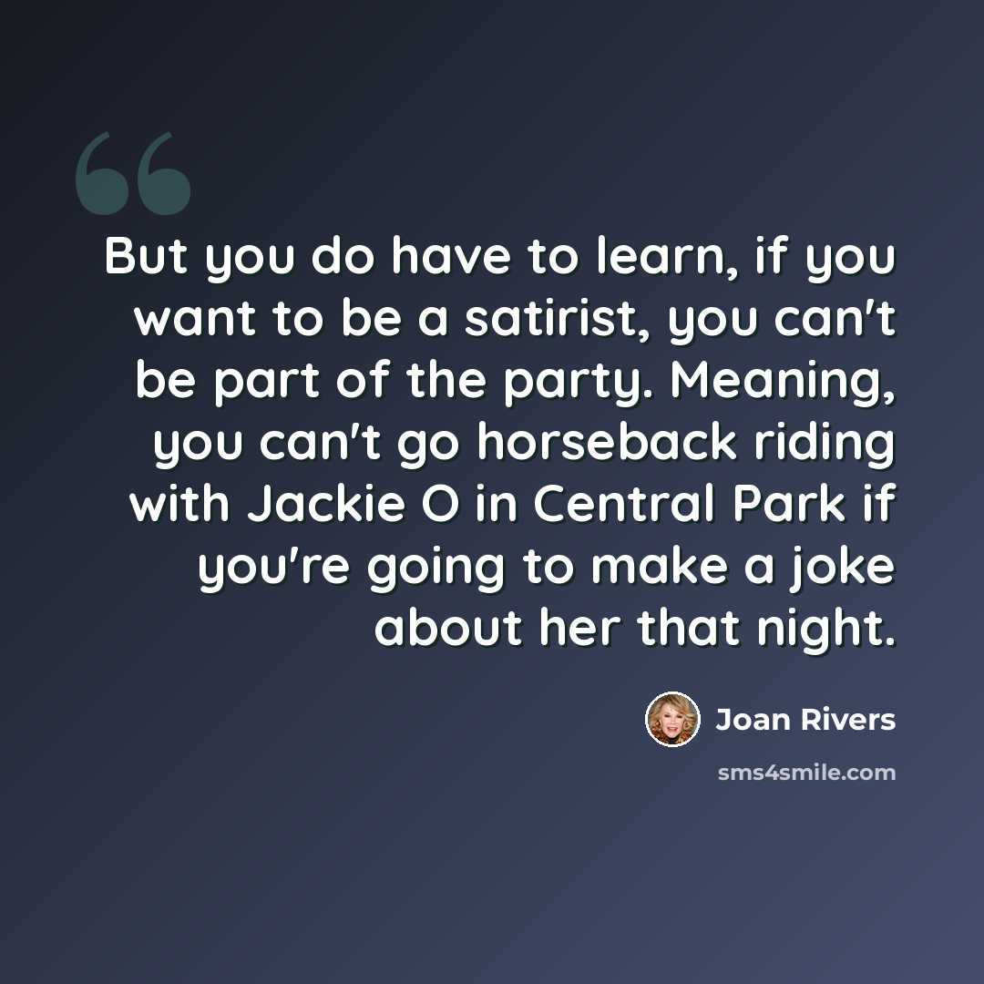 “But you do have to learn, if you want to be a satirist, you can't be part of the party. Meaning, you can't go horseback riding with Jackie O in Central Park if you're going to make a joke about her that night.” quote by Joan Rivers