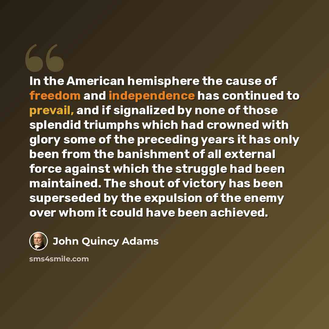 “In the American hemisphere the cause of freedom and independence has continued to prevail, and if signalized by none of those splendid triumphs which had crowned with glory some of the preceding years it has only been from the banishment of all external force against which the struggle had been…” quote by John Quincy Adams