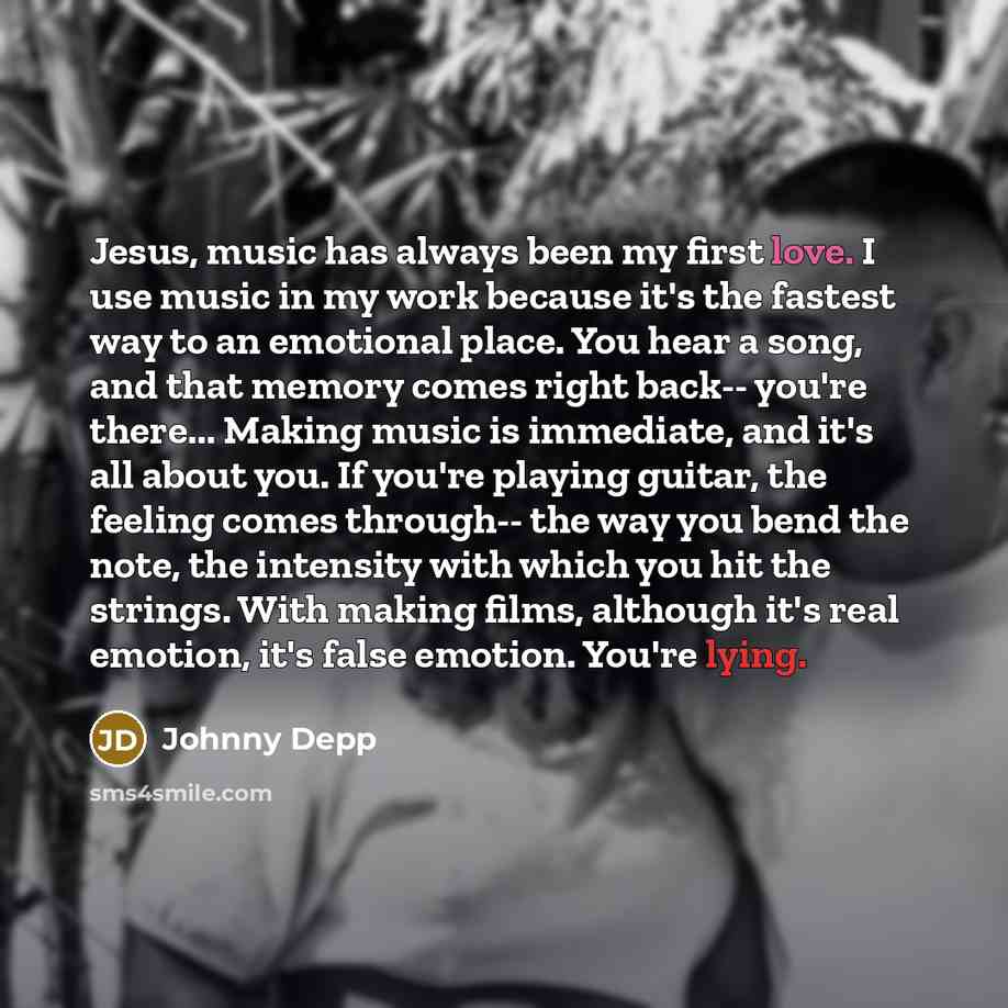 “Jesus, music has always been my first love. I use music in my work because it's the fastest way to an emotional place. You hear a song, and that memory comes right back-- you're there... Making music is immediate, and it's all about you. If you're playing guitar, the feeling comes through-- the…” quote by Johnny Depp