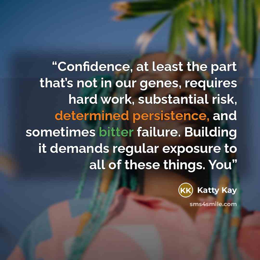 “Confidence, at least the part that’s not in our genes, requires hard work, substantial risk, determined persistence, and sometimes bitter failure. Building it demands regular exposure to all of these things. You” quote by Katty Kay