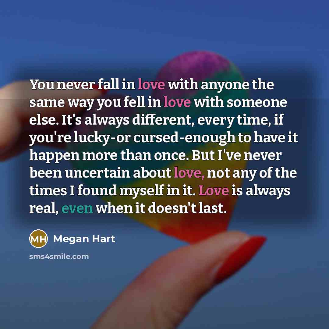 “You never fall in love with anyone the same way you fell in love with someone else. It's always different, every time, if you're lucky-or cursed-enough to have it happen more than once. But I've never been uncertain about love, not any of the times I found myself in it. Love is always real, even…” quote by Megan Hart
