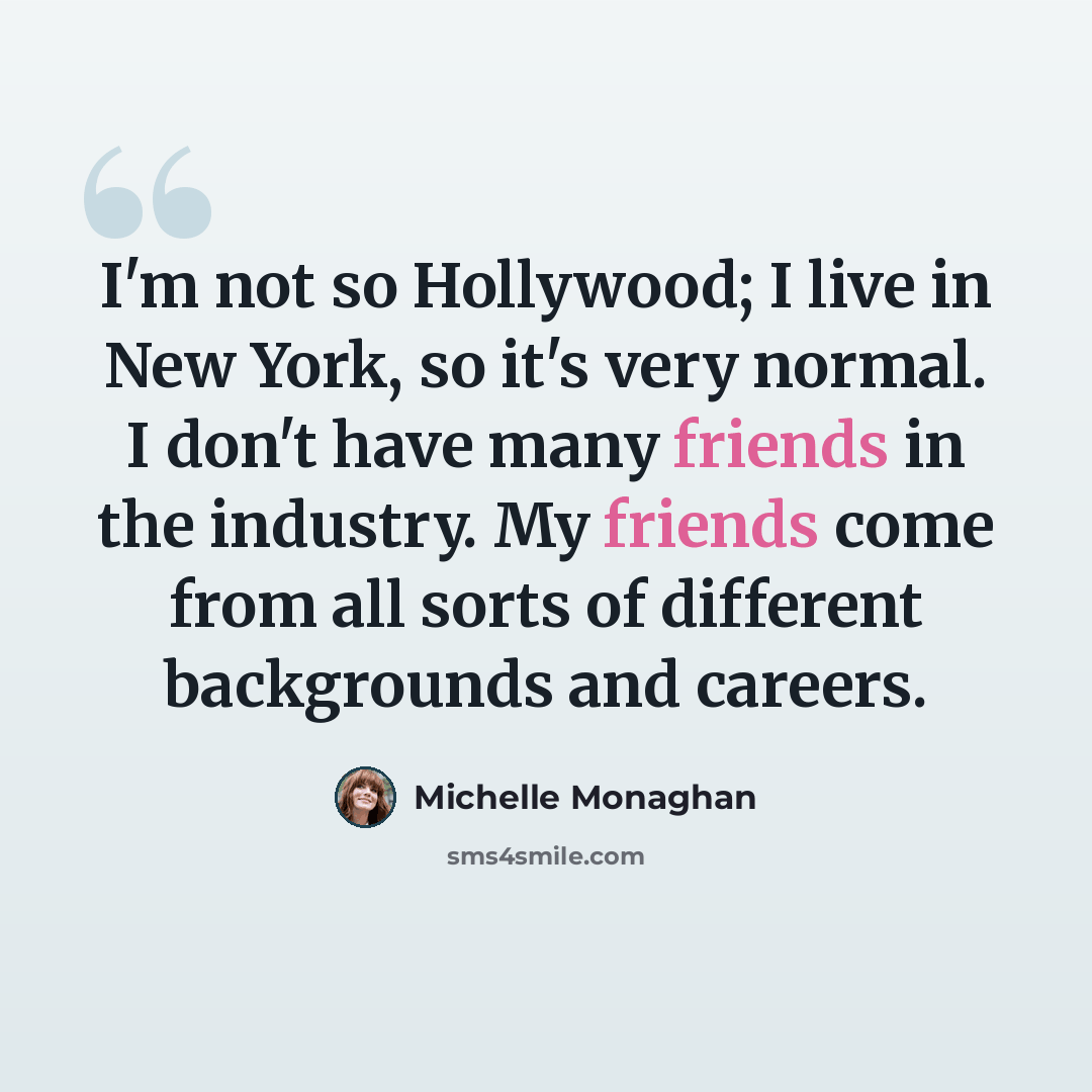 “I'm not so Hollywood; I live in New York, so it's very normal. I don't have many friends in the industry. My friends come from all sorts of different backgrounds and careers.” quote by Michelle Monaghan