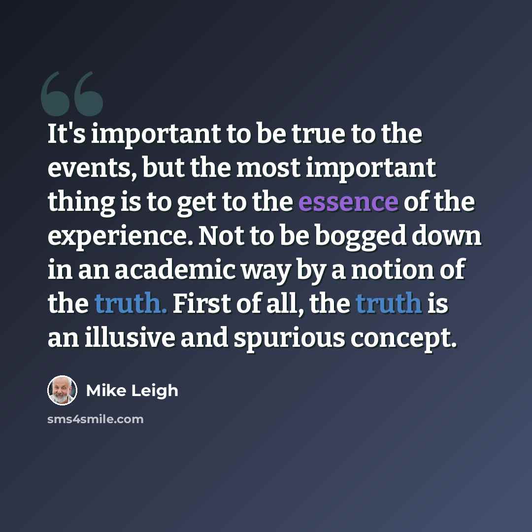 “It's important to be true to the events, but the most important thing is to get to the essence of the experience. Not to be bogged down in an academic way by a notion of the truth. First of all, the truth is an illusive and spurious concept.” quote by Mike Leigh