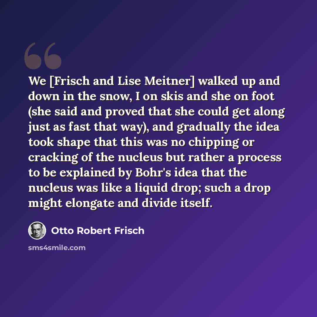 “We [Frisch and Lise Meitner] walked up and down in the snow, I on skis and she on foot (she said and proved that she could get along just as fast that way), and gradually the idea took shape that this was no chipping or cracking of the nucleus but rather a process to be explained by Bohr's idea…” quote by Otto Robert Frisch