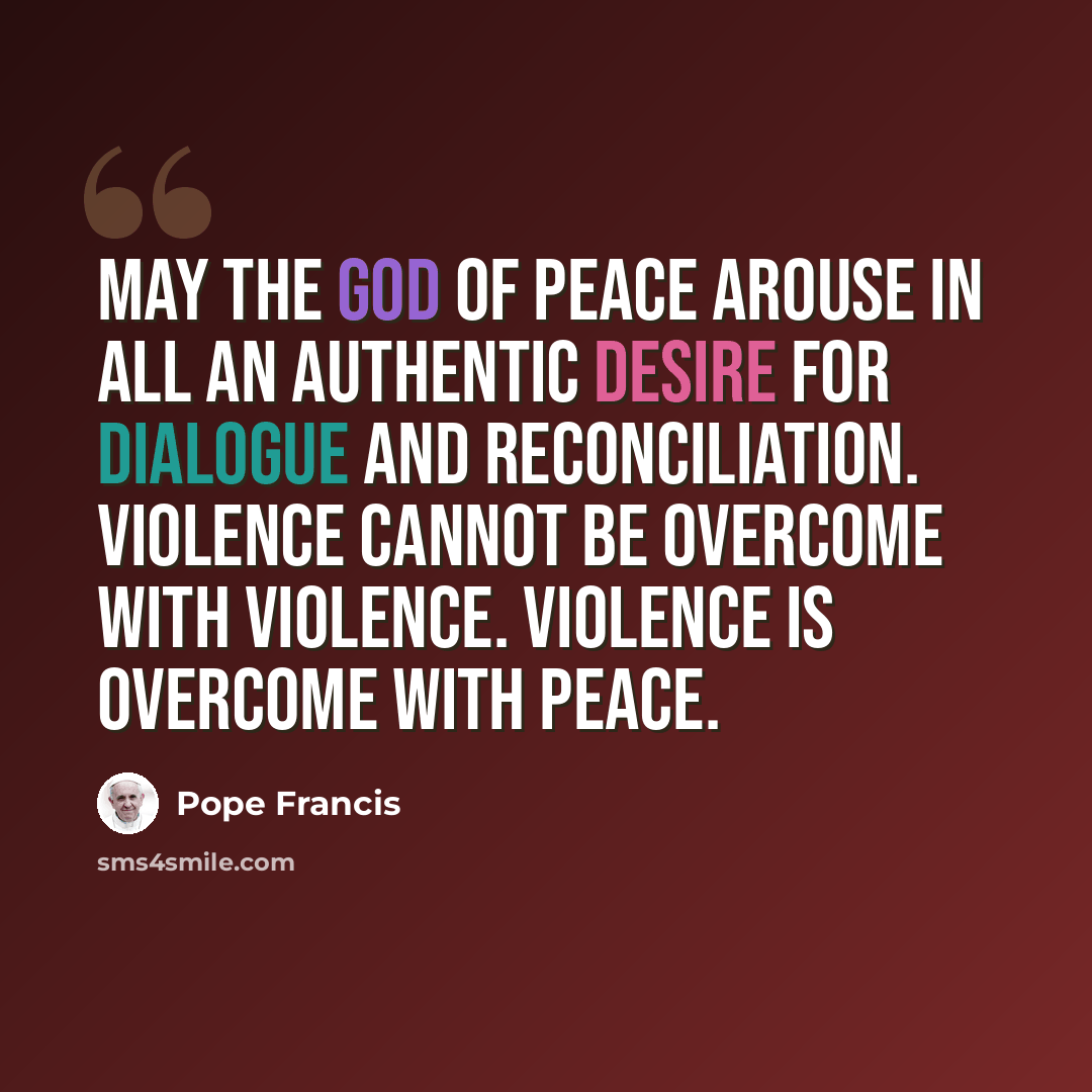 “May the God of peace arouse in all an authentic desire for dialogue and reconciliation. Violence cannot be overcome with violence. Violence is overcome with peace.” quote by Pope Francis