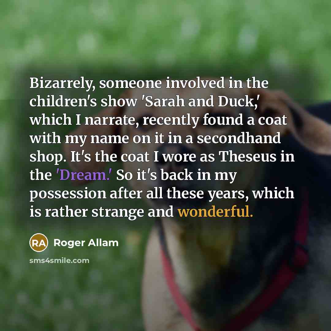 “Bizarrely, someone involved in the children's show 'Sarah and Duck,' which I narrate, recently found a coat with my name on it in a secondhand shop. It's the coat I wore as Theseus in the 'Dream.' So it's back in my possession after all these years, which is rather strange and wonderful.” quote by Roger Allam