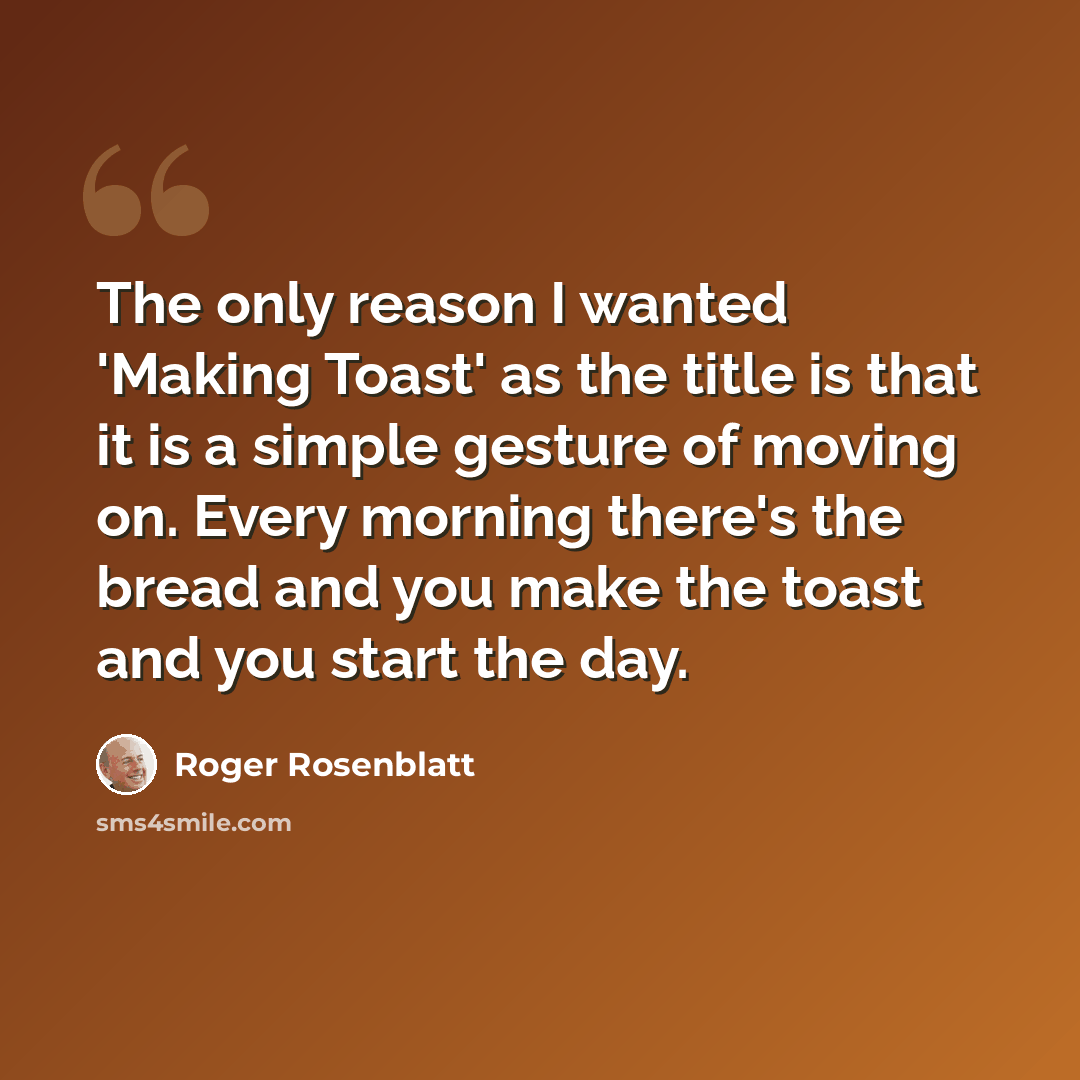 “The only reason I wanted 'Making Toast' as the title is that it is a simple gesture of moving on. Every morning there's the bread and you make the toast and you start the day.” quote by Roger Rosenblatt