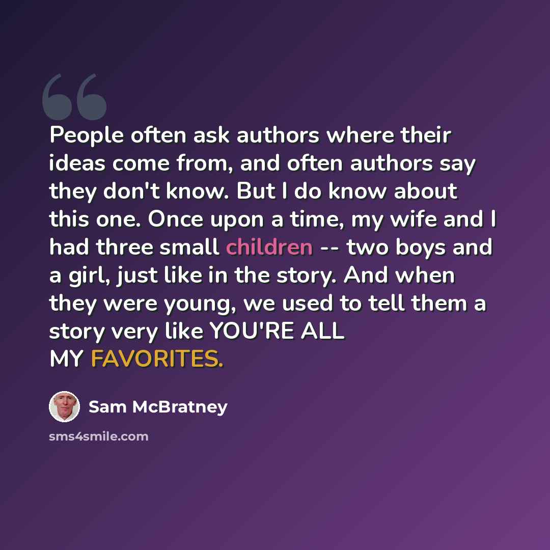 “People often ask authors where their ideas come from, and often authors say they don't know. But I do know about this one. Once upon a time, my wife and I had three small children -- two boys and a girl, just like in the story. And when they were young, we used to tell them a story very like…” quote by Sam McBratney