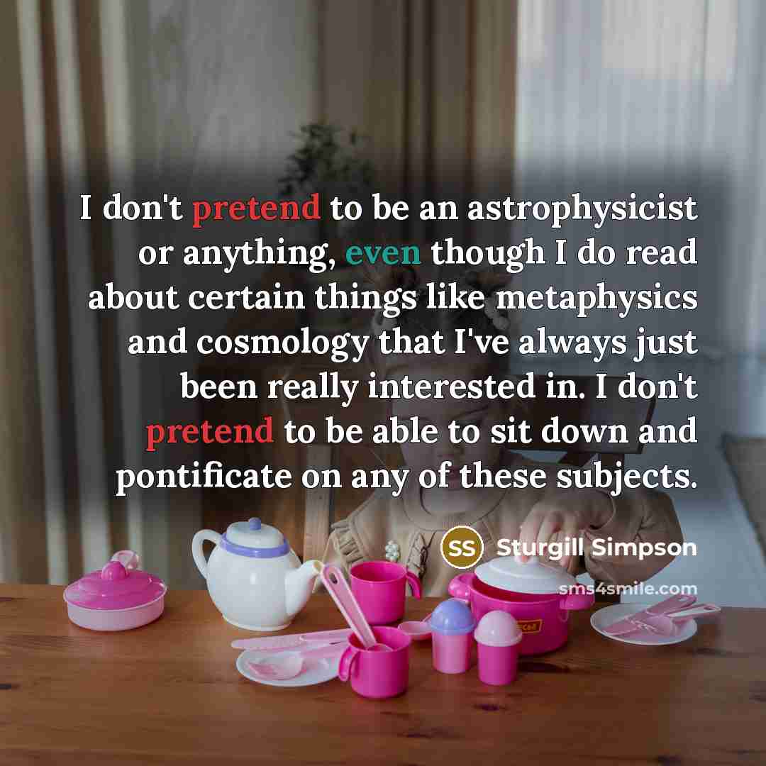 “I don't pretend to be an astrophysicist or anything, even though I do read about certain things like metaphysics and cosmology that I've always just been really interested in. I don't pretend to be able to sit down and pontificate on any of these subjects.” quote by Sturgill Simpson