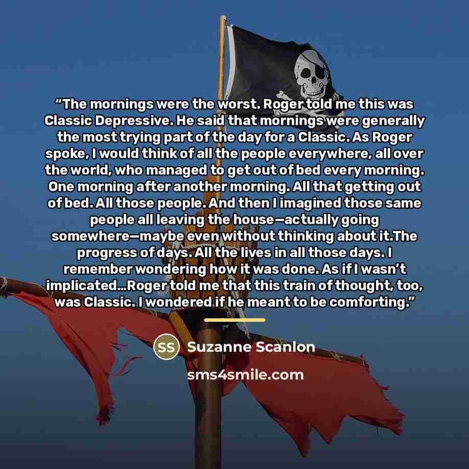 “The mornings were the worst. Roger told me this was Classic Depressive. He said that mornings were generally the most trying part of the day for a Classic. As Roger spoke, I would think of all the people everywhere, all over the world, who managed to get out of bed every morning. One morning after…” quote by Suzanne Scanlon