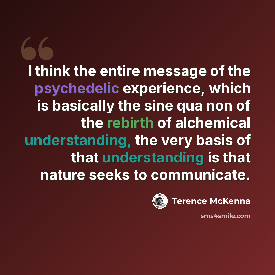 “I think the entire message of the psychedelic experience, which is basically the sine qua non of the rebirth of alchemical understanding, the very basis of that understanding is that nature seeks to communicate.” quote by Terence McKenna